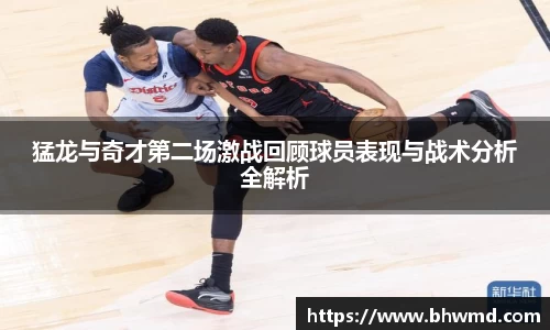 猛龙与奇才第二场激战回顾球员表现与战术分析全解析